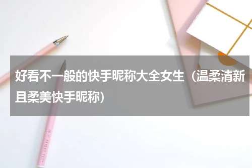 好看不一般的快手昵称大全女生（温柔清新且柔美快手昵称）