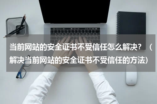 当前网站的安全证书不受信任怎么解决？（解决当前网站的安全证书不受信任的方法）