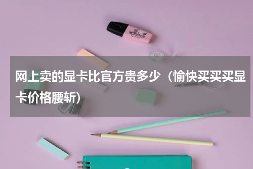 网上卖的显卡比官方贵多少（愉快买买买显卡价格腰斩）