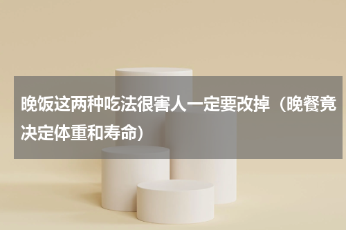 晚饭这两种吃法很害人一定要改掉（晚餐竟决定体重和寿命）
