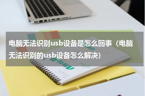 电脑无法识别usb设备是怎么回事（电脑无法识别的usb设备怎么解决）