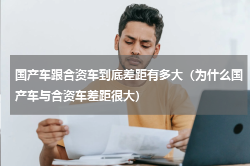 国产车跟合资车到底差距有多大（为什么国产车与合资车差距很大）
