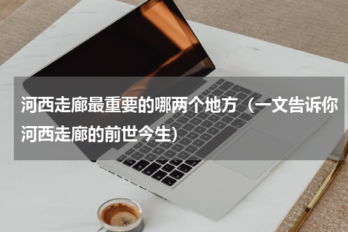 河西走廊最重要的哪两个地方（一文告诉你河西走廊的前世今生）
