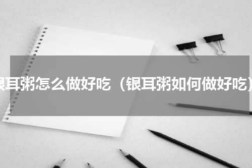 银耳粥怎么做好吃（银耳粥如何做好吃）