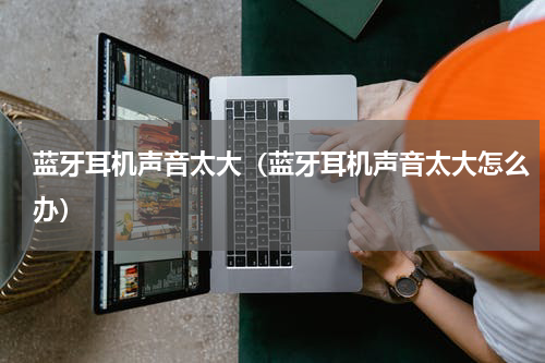 蓝牙耳机声音太大（蓝牙耳机声音太大怎么办）