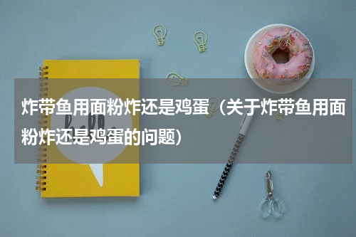 炸带鱼用面粉炸还是鸡蛋（关于炸带鱼用面粉炸还是鸡蛋的问题）