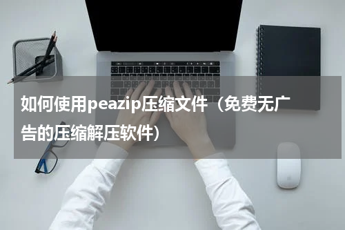 如何使用peazip压缩文件（免费无广告的压缩解压软件）