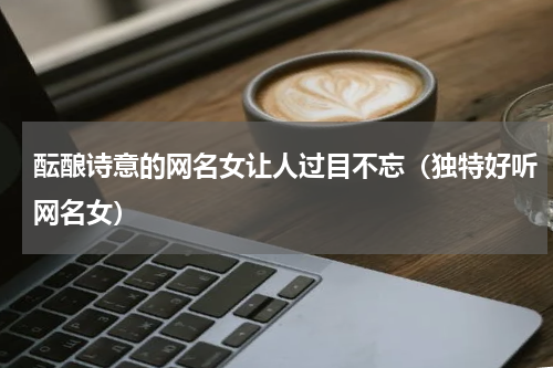 酝酿诗意的网名女让人过目不忘（独特好听网名女）