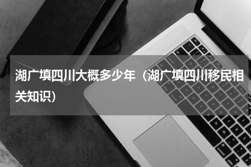 湖广填四川大概多少年（湖广填四川移民相关知识）