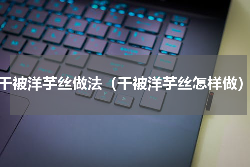 干被洋芋丝做法（干被洋芋丝怎样做）
