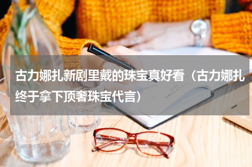 古力娜扎新剧里戴的珠宝真好看（古力娜扎终于拿下顶奢珠宝代言）
