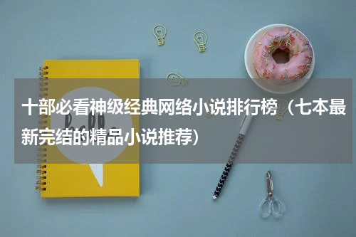 十部必看神级经典网络小说排行榜（七本最新完结的精品小说推荐）