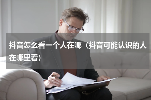抖音怎么看一个人在哪（抖音可能认识的人在哪里看）