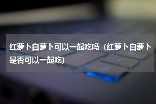 红萝卜白萝卜可以一起吃吗（红萝卜白萝卜是否可以一起吃）