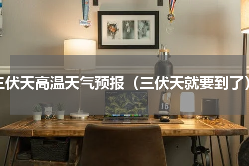 三伏天高温天气预报（三伏天就要到了）