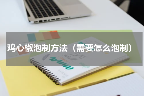 鸡心椒泡制方法（需要怎么泡制）