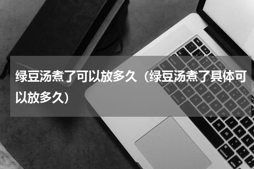 绿豆汤煮了可以放多久（绿豆汤煮了具体可以放多久）