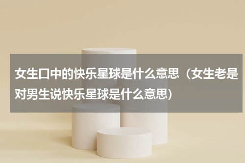 女生口中的快乐星球是什么意思（女生老是对男生说快乐星球是什么意思）
