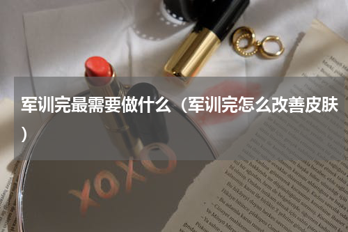 军训完最需要做什么（军训完怎么改善皮肤）