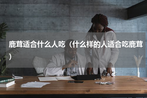 鹿茸适合什么人吃（什么样的人适合吃鹿茸）