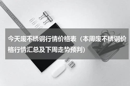 今天废不锈钢行情价格表（本周废不锈钢价格行情汇总及下周走势预判）