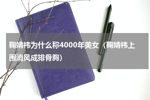 鞠婧祎为什么称4000年美女（鞠婧祎上围消风成排骨胸）