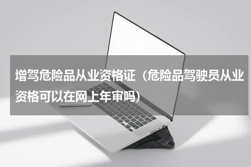 增驾危险品从业资格证（危险品驾驶员从业资格可以在网上年审吗）