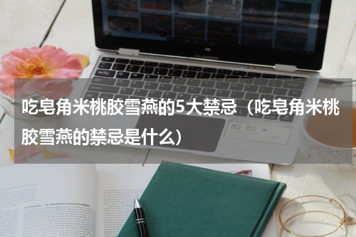 吃皂角米桃胶雪燕的5大禁忌（吃皂角米桃胶雪燕的禁忌是什么）