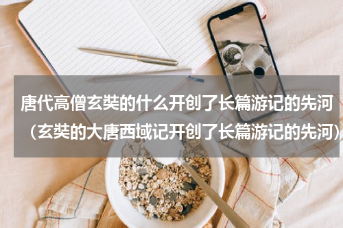 唐代高僧玄奘的什么开创了长篇游记的先河（玄奘的大唐西域记开创了长篇游记的先河）