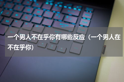 一个男人不在乎你有哪些反应（一个男人在不在乎你）