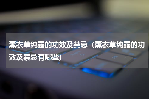 薰衣草纯露的功效及禁忌（薰衣草纯露的功效及禁忌有哪些）