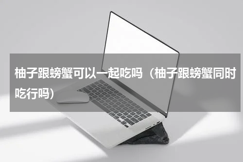 柚子跟螃蟹可以一起吃吗（柚子跟螃蟹同时吃行吗）