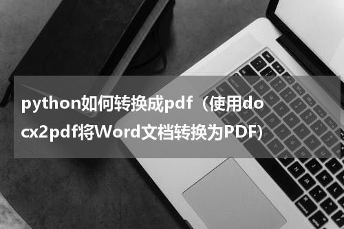 python如何转换成pdf（使用docx2pdf将Word文档转换为PDF）