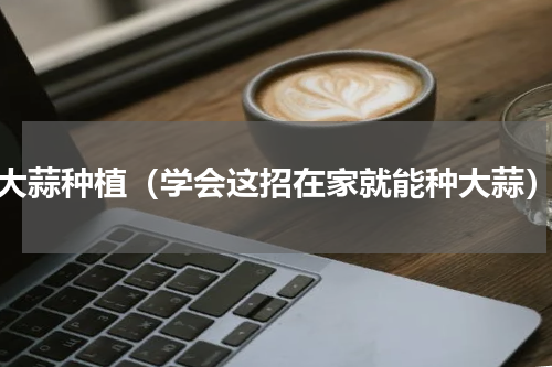 大蒜种植（学会这招在家就能种大蒜）