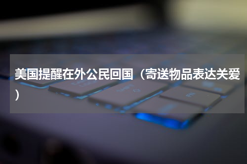美国提醒在外公民回国（寄送物品表达关爱）