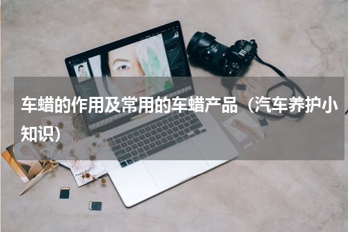 车蜡的作用及常用的车蜡产品（汽车养护小知识）