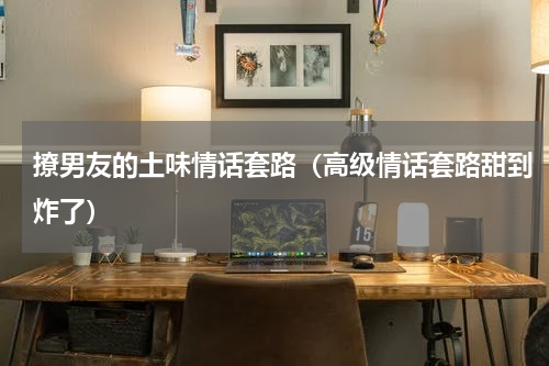 撩男友的土味情话套路（高级情话套路甜到炸了）
