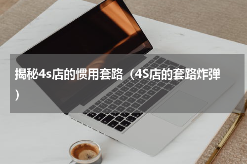 揭秘4s店的惯用套路（4S店的套路炸弹）
