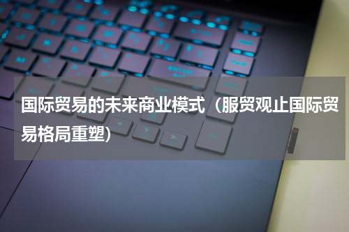国际贸易的未来商业模式（服贸观止国际贸易格局重塑）