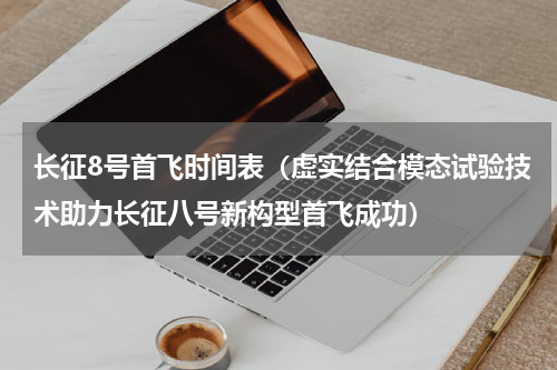 长征8号首飞时间表（虚实结合模态试验技术助力长征八号新构型首飞成功）