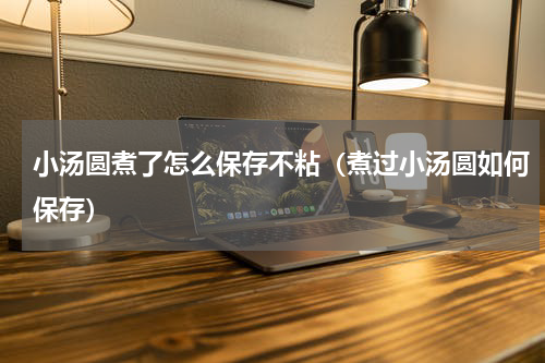 小汤圆煮了怎么保存不粘（煮过小汤圆如何保存）