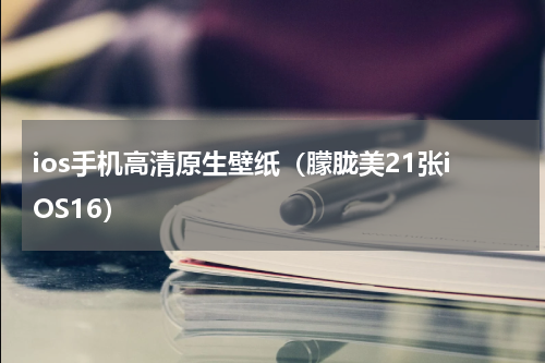 ios手机高清原生壁纸（朦胧美21张iOS16）