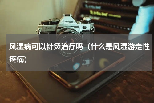 风湿病可以针灸治疗吗（什么是风湿游走性疼痛）