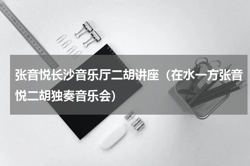张音悦长沙音乐厅二胡讲座（在水一方张音悦二胡独奏音乐会）