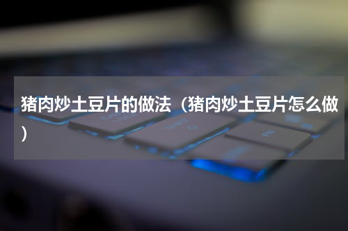 猪肉炒土豆片的做法（猪肉炒土豆片怎么做）