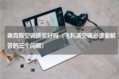 奥克斯空调质量好吗（飞利浦空调必须要解答的三个问题）