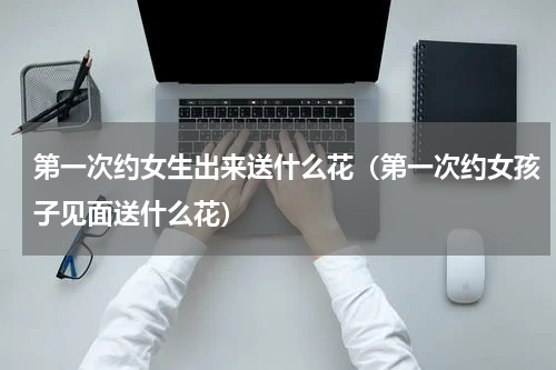 第一次约女生出来送什么花（第一次约女孩子见面送什么花）