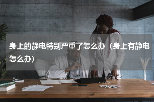 身上的静电特别严重了怎么办（身上有静电怎么办）