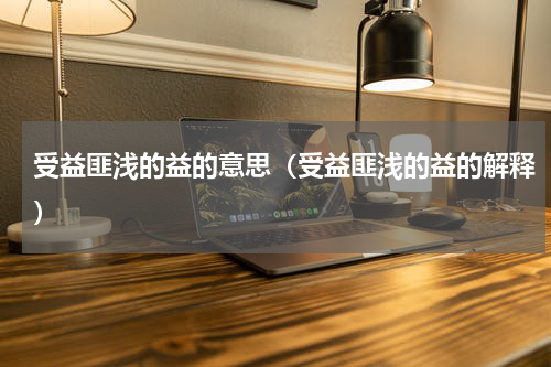 受益匪浅的益的意思（受益匪浅的益的解释）