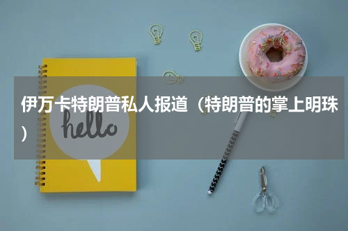 伊万卡特朗普私人报道（特朗普的掌上明珠）